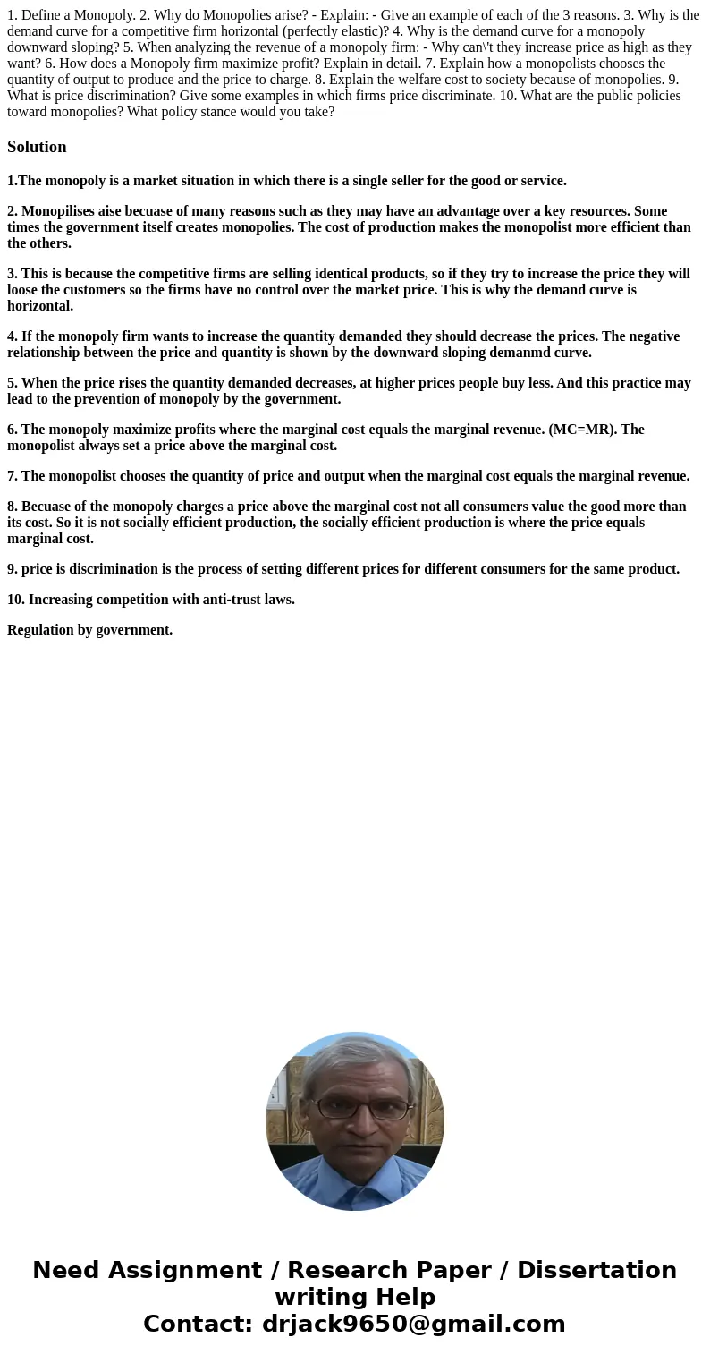 1. Define a Monopoly. 2. Why do Monopolies arise? - Explain: - Give an example of each of the 3 reasons. 3. Why is the demand curve for a competitive firm horiz 1. Define a Monopoly. 2. Why do Monopolies arise? - Explain: - Give an example of each of the 3 reasons. 3. Why is the demand curve for a competitive firm horiz