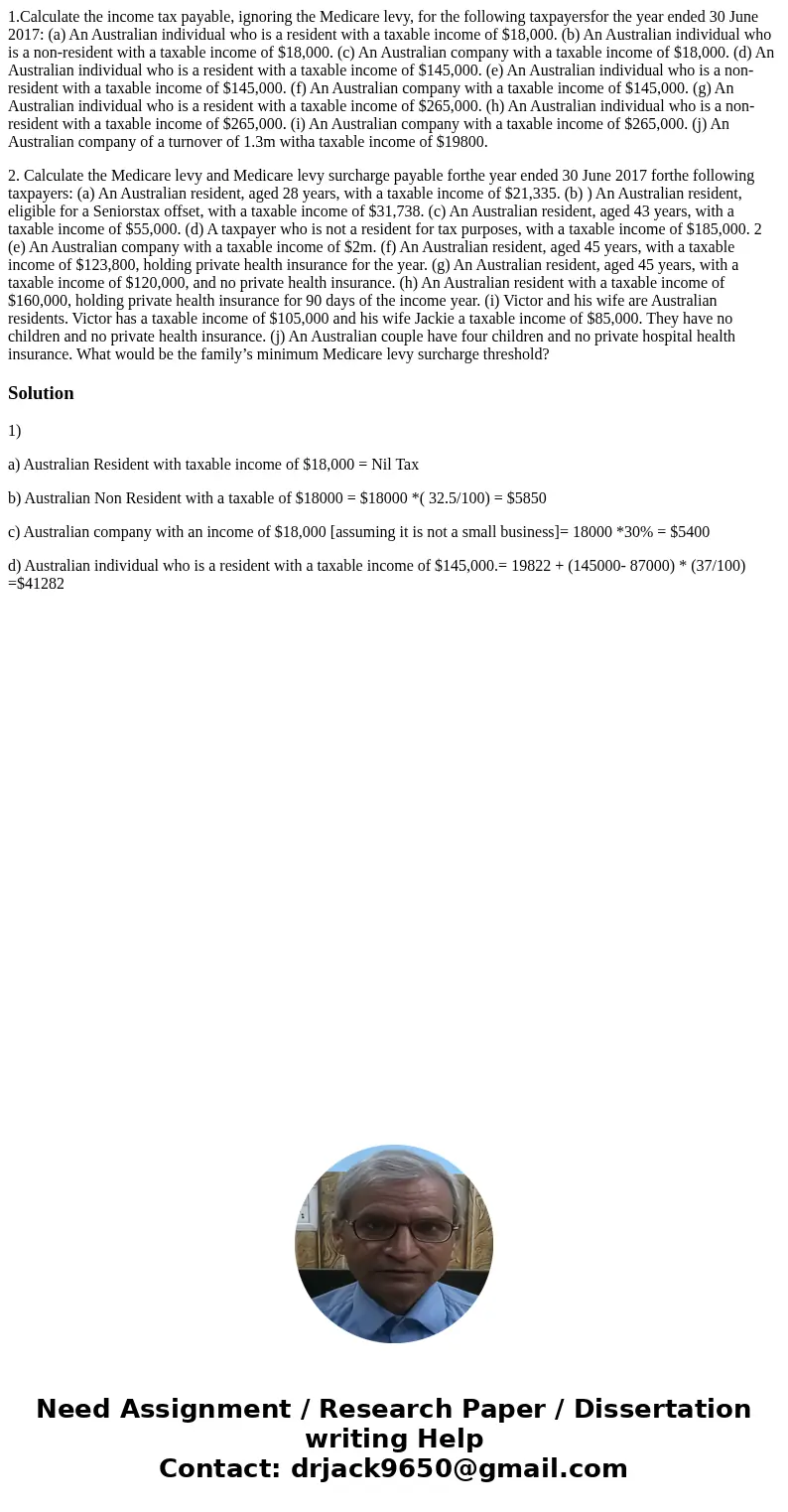 1.Calculate the income tax payable, ignoring the Medicare levy, for the following taxpayersfor the year ended 30 June 2017: (a) An Australian individual who is  1.Calculate the income tax payable, ignoring the Medicare levy, for the following taxpayersfor the year ended 30 June 2017: (a) An Australian individual who is