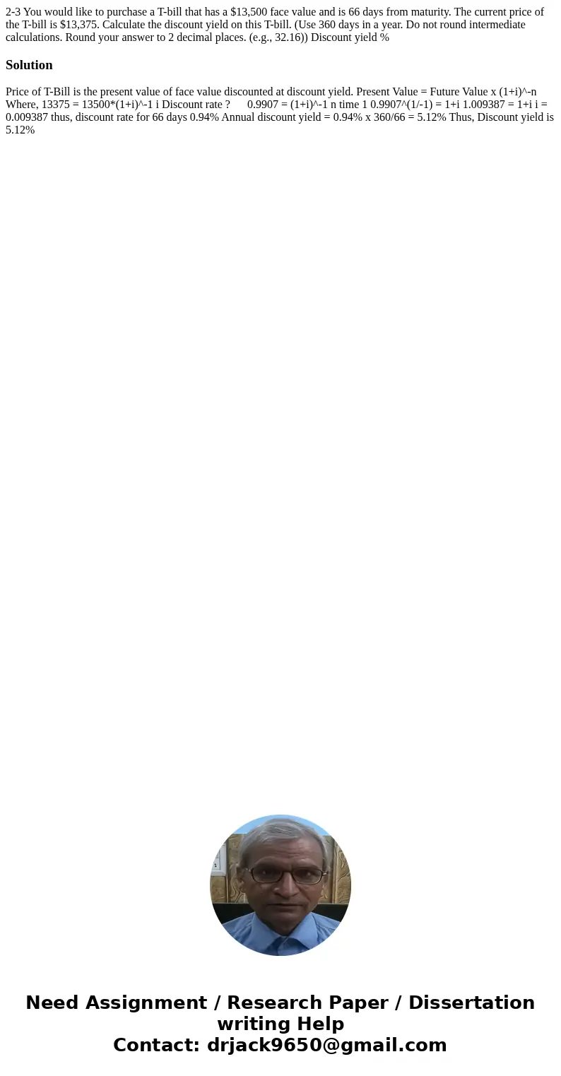 2-3 You would like to purchase a T-bill that has a $13,500 face value and is 66 days from maturity. The current price of the T-bill is $13,375. Calculate the di