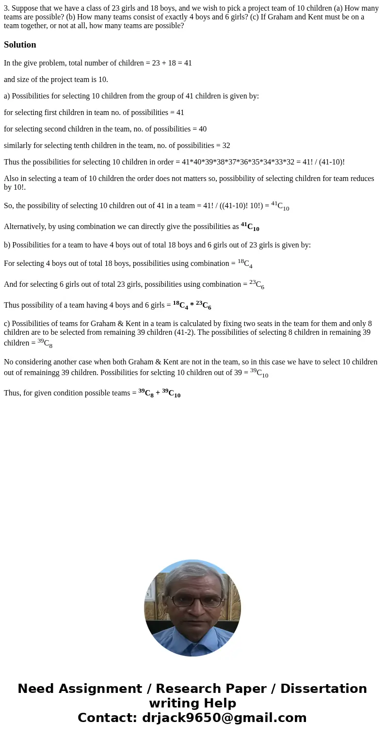 3. Suppose that we have a class of 23 girls and 18 boys, and we wish to pick a project team of 10 children (a) How many teams are possible? (b) How many teams   3. Suppose that we have a class of 23 girls and 18 boys, and we wish to pick a project team of 10 children (a) How many teams are possible? (b) How many teams