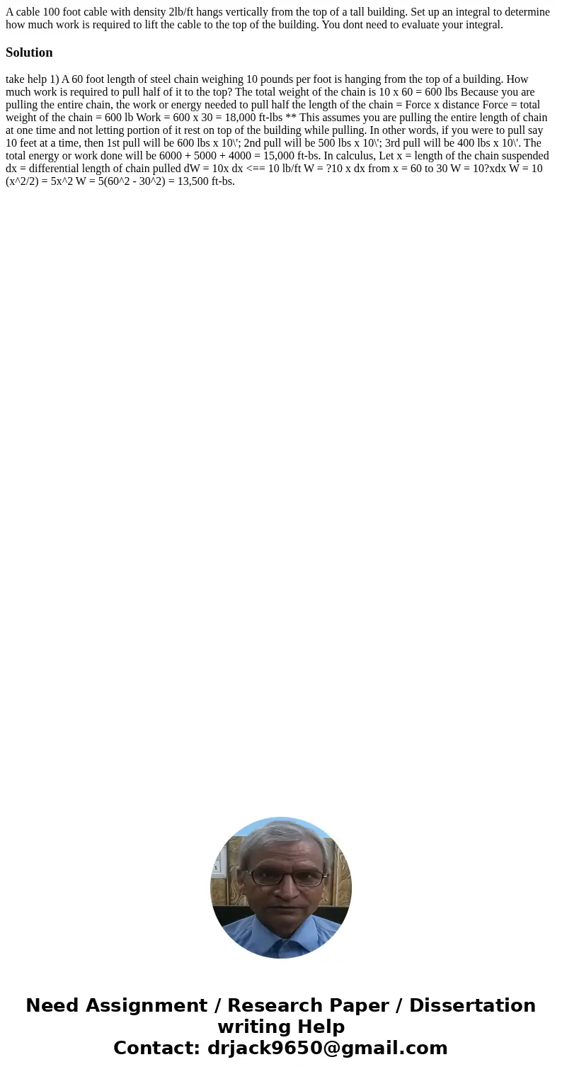 A cable 100 foot cable with density 2lb/ft hangs vertically from the top of a tall building. Set up an integral to determine how much work is required to lift t A cable 100 foot cable with density 2lb/ft hangs vertically from the top of a tall building. Set up an integral to determine how much work is required to lift t