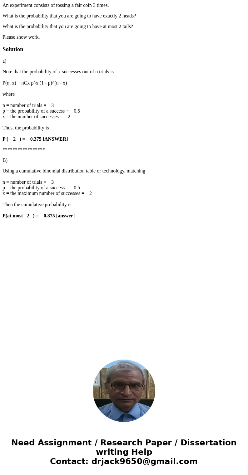 An experiment consists of tossing a fair coin 3 times. What is the probability that you are going to have exactly 2 heads? What is the probability that you are  An experiment consists of tossing a fair coin 3 times. What is the probability that you are going to have exactly 2 heads? What is the probability that you are