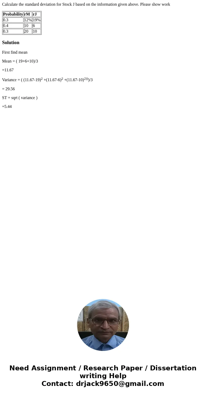Calculate the standard deviation for Stock J based on the information given above. Please show work Probability rM rJ 0.3 12% 19% 0.4 10 6 0.3 20 10 SolutionFir Calculate the standard deviation for Stock J based on the information given above. Please show work Probability rM rJ 0.3 12% 19% 0.4 10 6 0.3 20 10 SolutionFir