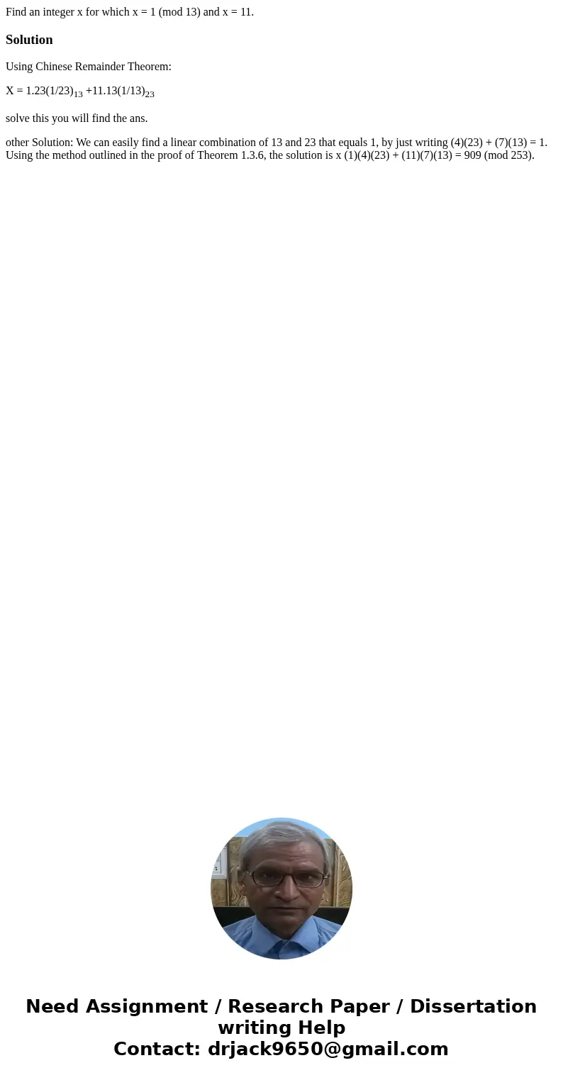  Find an integer x for which x = 1 (mod 13) and x = 11.SolutionUsing Chinese Remainder Theorem: X = 1.23(1/23)13 +11.13(1/13)23 solve this you will find the ans