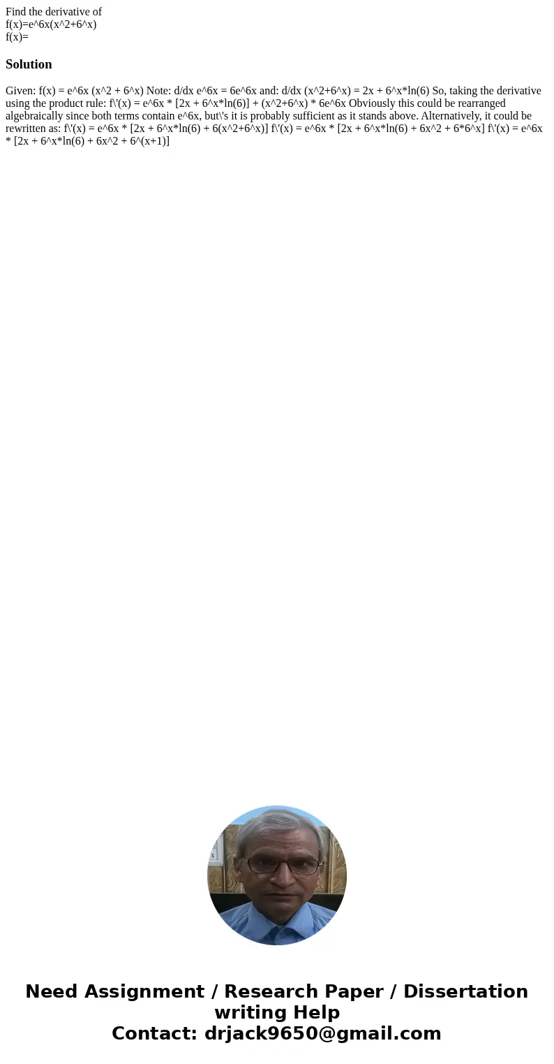 Find the derivative of f(x)=e^6x(x^2+6^x) f(x)=Solution Given: f(x) = e^6x (x^2 + 6^x) Note: d/dx e^6x = 6e^6x and: d/dx (x^2+6^x) = 2x + 6^x*ln(6) So, taking t Find the derivative of f(x)=e^6x(x^2+6^x) f(x)=Solution Given: f(x) = e^6x (x^2 + 6^x) Note: d/dx e^6x = 6e^6x and: d/dx (x^2+6^x) = 2x + 6^x*ln(6) So, taking t