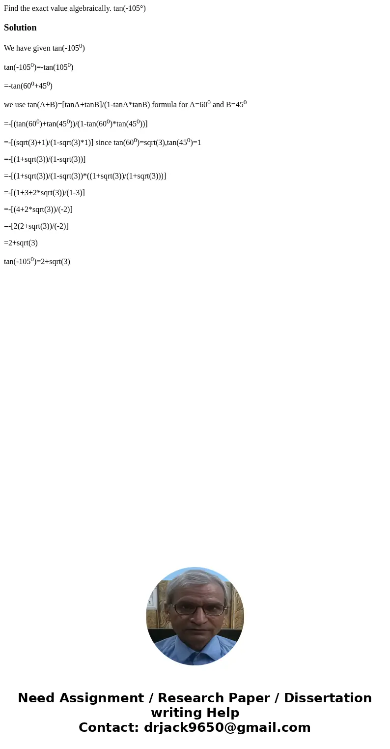  Find the exact value algebraically. tan(-105°) SolutionWe have given tan(-1050) tan(-1050)=-tan(1050) =-tan(600+450) we use tan(A+B)=[tanA+tanB]/(1-tanA*tanB) 