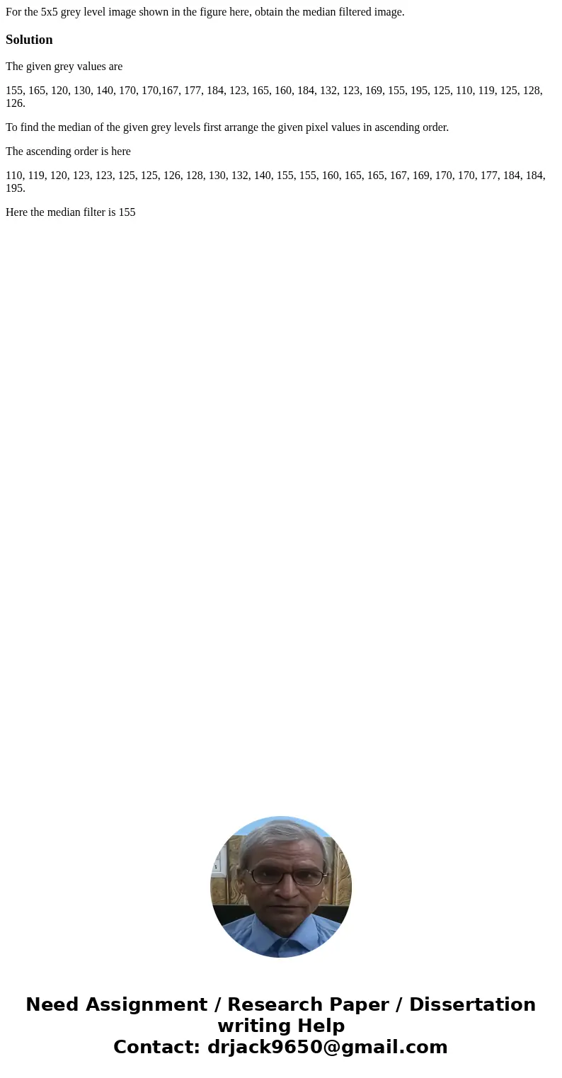 For the 5x5 grey level image shown in the figure here, obtain the median filtered image. SolutionThe given grey values are 155, 165, 120, 130, 140, 170, 170,16  For the 5x5 grey level image shown in the figure here, obtain the median filtered image. SolutionThe given grey values are 155, 165, 120, 130, 140, 170, 170,16