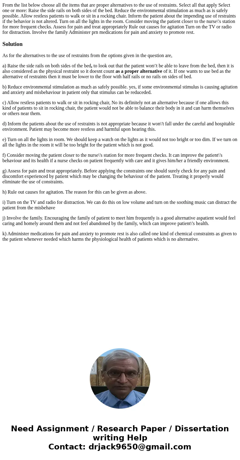 From the list below choose all the items that are proper alternatives to the use of restraints. Select all that apply Select one or more: Raise the side rails   From the list below choose all the items that are proper alternatives to the use of restraints. Select all that apply Select one or more: Raise the side rails