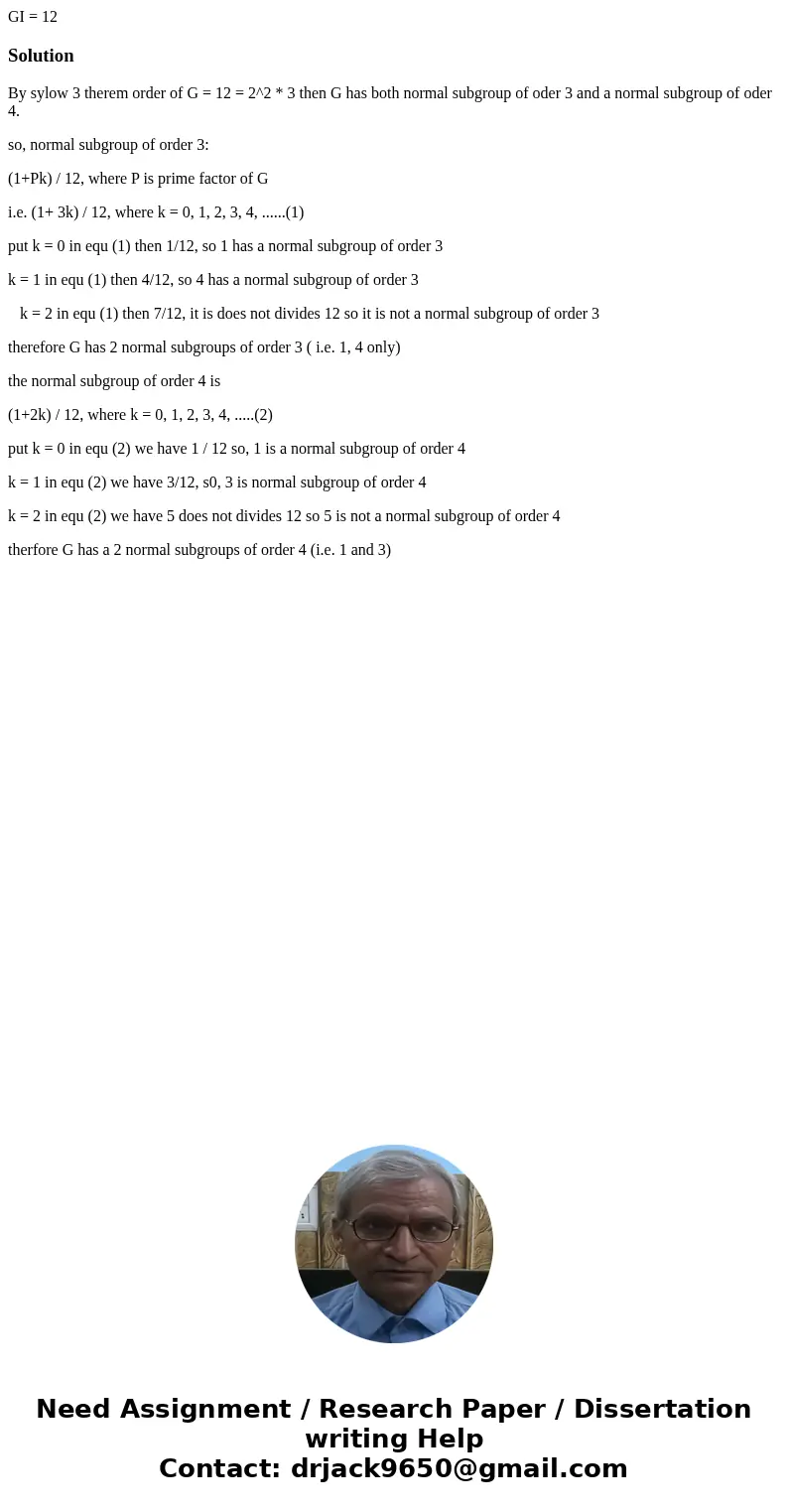 GI = 12 SolutionBy sylow 3 therem order of G = 12 = 2^2 * 3 then G has both normal subgroup of oder 3 and a normal subgroup of oder 4. so, normal subgroup of o  GI = 12 SolutionBy sylow 3 therem order of G = 12 = 2^2 * 3 then G has both normal subgroup of oder 3 and a normal subgroup of oder 4. so, normal subgroup of o