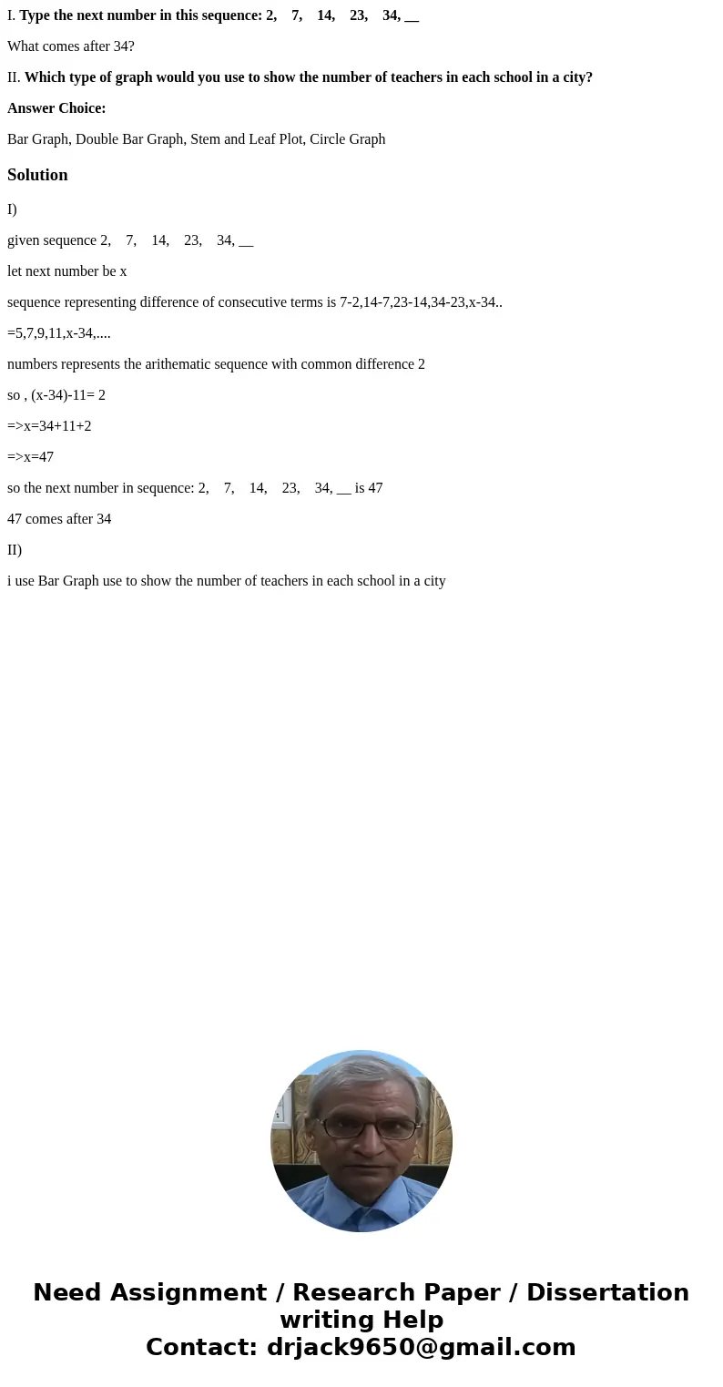 I. Type the next number in this sequence: 2, 7, 14, 23, 34, __ What comes after 34? II. Which type of graph would you use to show the number of teachers in each I. Type the next number in this sequence: 2, 7, 14, 23, 34, __ What comes after 34? II. Which type of graph would you use to show the number of teachers in each