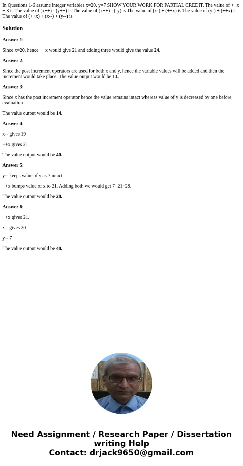 In Questions 1-6 assume integer variables x=20, y=7 SHOW YOUR WORK FOR PARTIAL CREDIT. The value of ++x + 3 is The value of (x++) - (y++) is The value of (x++)  In Questions 1-6 assume integer variables x=20, y=7 SHOW YOUR WORK FOR PARTIAL CREDIT. The value of ++x + 3 is The value of (x++) - (y++) is The value of (x++)