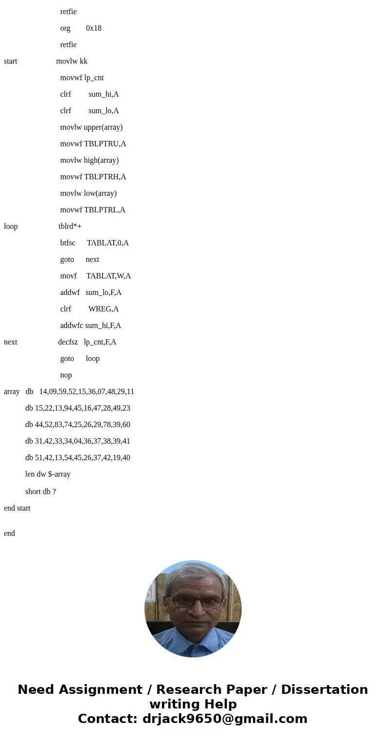 #include <p18F8722.inc> radix dec sum_hi set 0x01 sum_lo set 0x00 lp_cnt set 0x02 kk equ D\'50\' org 0x00 goto start org 0x08 retfie org 0x18 retfie start #include <p18F8722.inc> radix dec sum_hi set 0x01 sum_lo set 0x00 lp_cnt set 0x02 kk equ D\'50\' org 0x00 goto start org 0x08 retfie org 0x18 retfie start