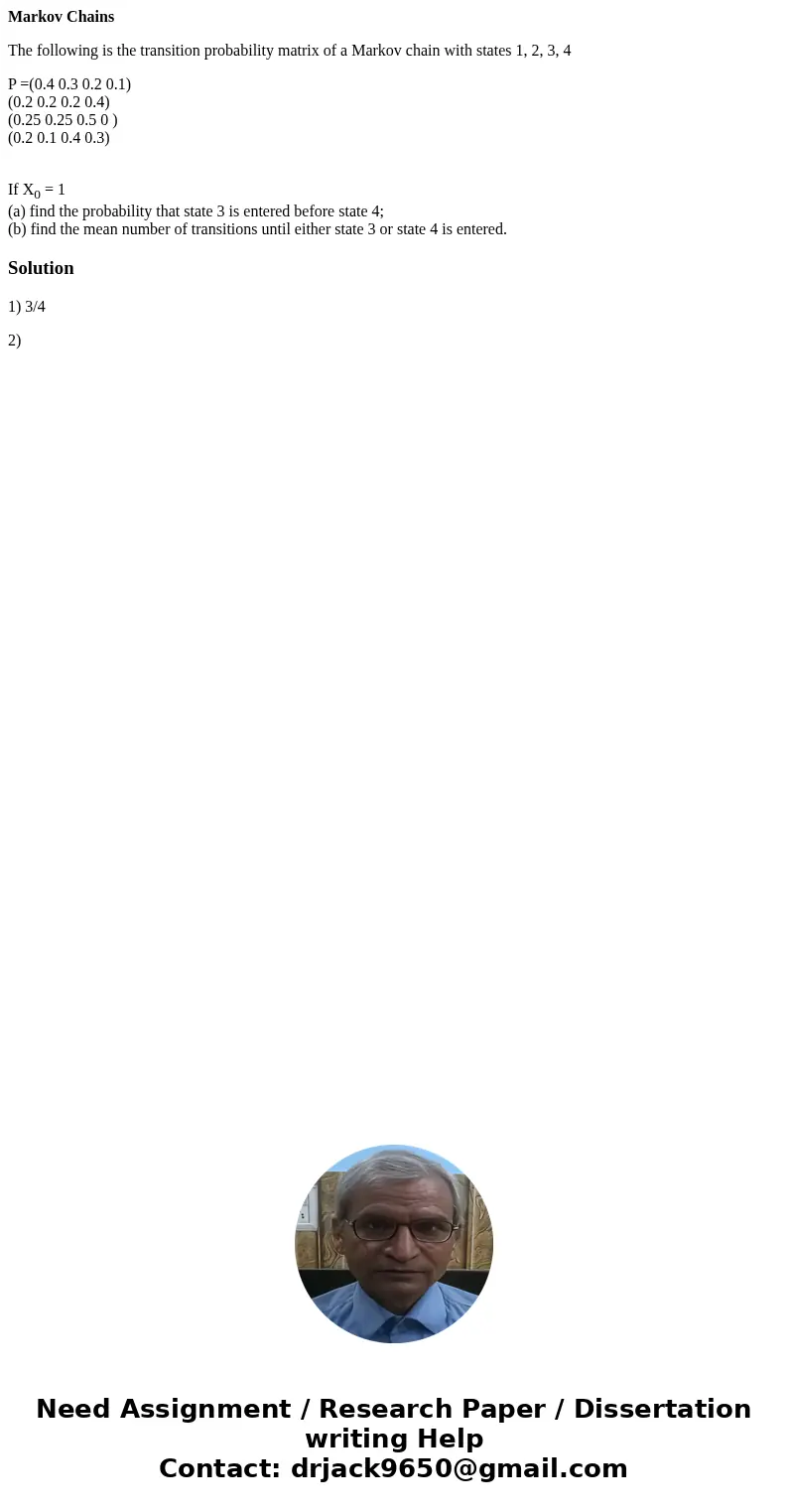 Markov Chains The following is the transition probability matrix of a Markov chain with states 1, 2, 3, 4 P =(0.4 0.3 0.2 0.1) (0.2 0.2 0.2 0.4) (0.25 0.25 0.5  Markov Chains The following is the transition probability matrix of a Markov chain with states 1, 2, 3, 4 P =(0.4 0.3 0.2 0.1) (0.2 0.2 0.2 0.4) (0.25 0.25 0.5