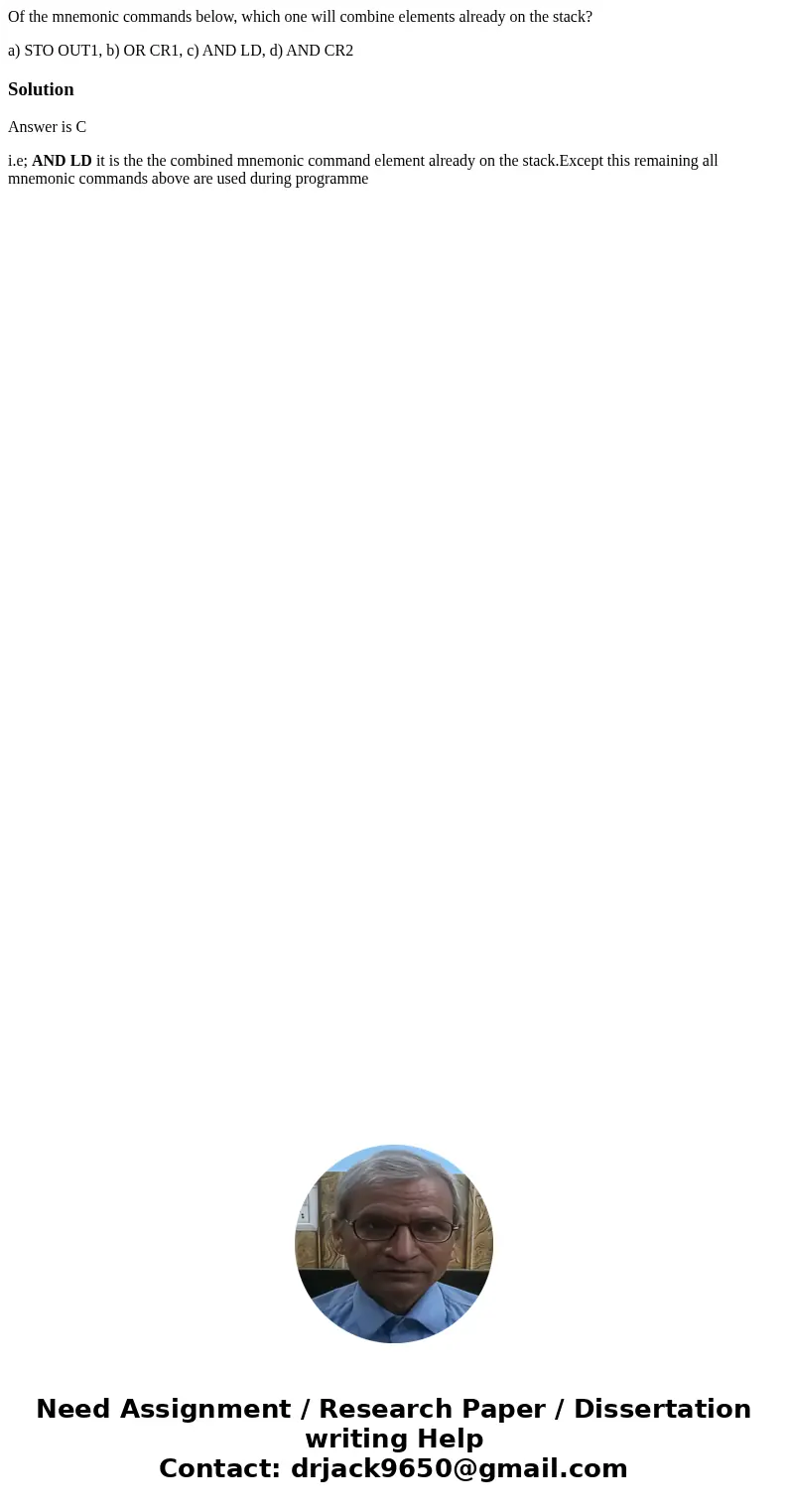 Of the mnemonic commands below, which one will combine elements already on the stack? a) STO OUT1, b) OR CR1, c) AND LD, d) AND CR2SolutionAnswer is C i.e; AND  Of the mnemonic commands below, which one will combine elements already on the stack? a) STO OUT1, b) OR CR1, c) AND LD, d) AND CR2SolutionAnswer is C i.e; AND