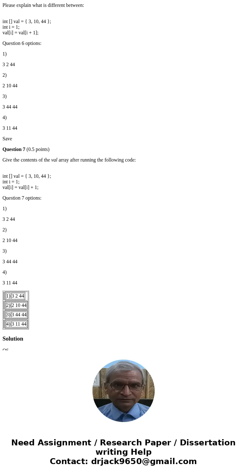 Please explain what is different between: int [] val = { 3, 10, 44 }; int i = 1; val[i] = val[i + 1]; Question 6 options: 1) 3 2 44 2) 2 10 44 3) 3 44 44 4) 3 1