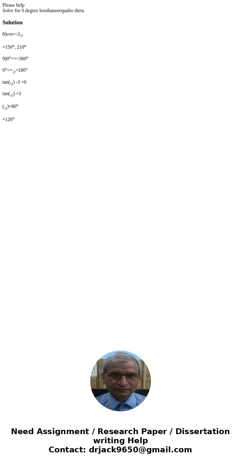 Please help Solve for 0 degree lessthanorequalto theta Solution8)cos=-3/2 =150o, 210o 9)0o<=<360o 0o<=/2<180o tan(/2) -3 =0 tan(/2) =3 (/2)=60o =120 Please help Solve for 0 degree lessthanorequalto theta Solution8)cos=-3/2 =150o, 210o 9)0o<=<360o 0o<=/2<180o tan(/2) -3 =0 tan(/2) =3 (/2)=60o =120