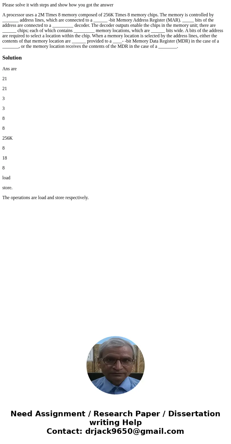 Please solve it with steps and show how you got the answer A processor uses a 2M Times 8 memory composed of 256K Times 8 memory chips. The memory is controlled  Please solve it with steps and show how you got the answer A processor uses a 2M Times 8 memory composed of 256K Times 8 memory chips. The memory is controlled