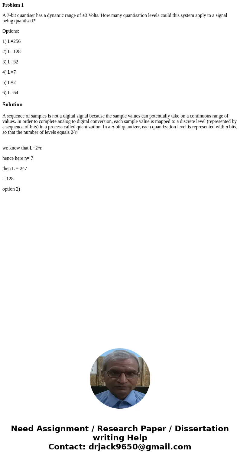 Problem 1 A 7-bit quantiser has a dynamic range of ±3 Volts. How many quantisation levels could this system apply to a signal being quantised? Options: 1) L=256 Problem 1 A 7-bit quantiser has a dynamic range of ±3 Volts. How many quantisation levels could this system apply to a signal being quantised? Options: 1) L=256
