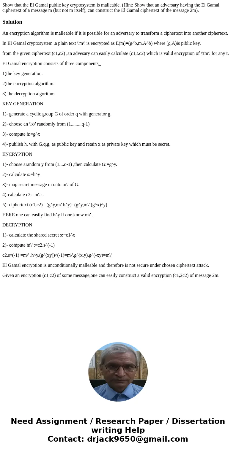 Show that the El Gamal public key cryptosystem is malleable. (Hint: Show that an adversary having the El Gamal ciphertext of a message m (but not m itself), can Show that the El Gamal public key cryptosystem is malleable. (Hint: Show that an adversary having the El Gamal ciphertext of a message m (but not m itself), can