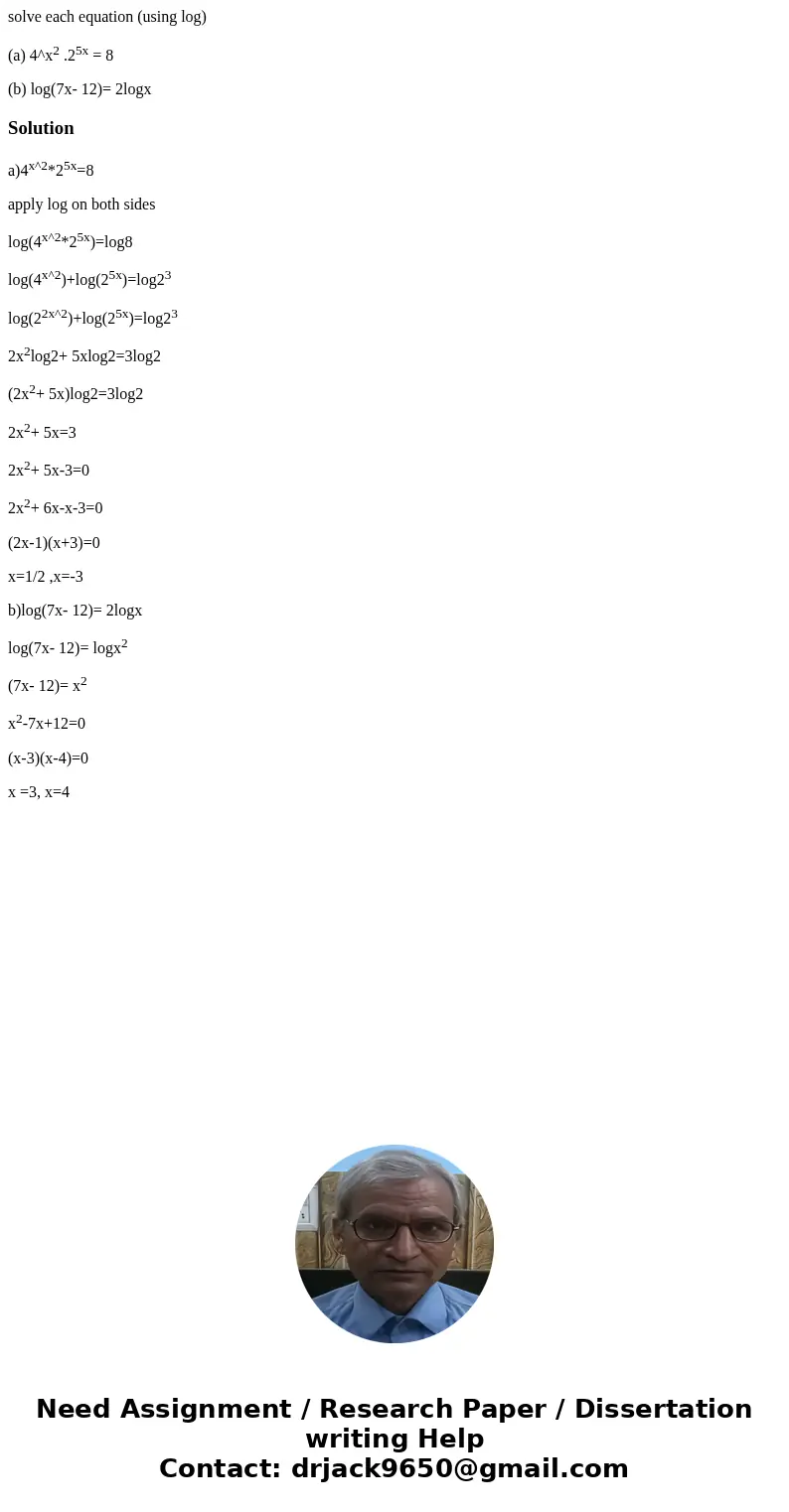 solve each equation (using log) (a) 4^x2 .25x = 8 (b) log(7x- 12)= 2logxSolutiona)4x^2*25x=8 apply log on both sides log(4x^2*25x)=log8 log(4x^2)+log(25x)=log23 solve each equation (using log) (a) 4^x2 .25x = 8 (b) log(7x- 12)= 2logxSolutiona)4x^2*25x=8 apply log on both sides log(4x^2*25x)=log8 log(4x^2)+log(25x)=log23