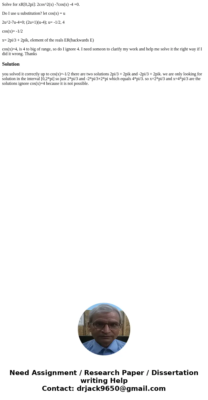 Solve for xR[0,2pi]: 2cos^2(x) -7cos(x) -4 =0. Do I use u substitution? let cos(x) = u 2u^2-7u-4=0; (2u+1)(u-4); u= -1/2, 4 cos(x)= -1/2 x= 2pi/3 + 2pik, elemen