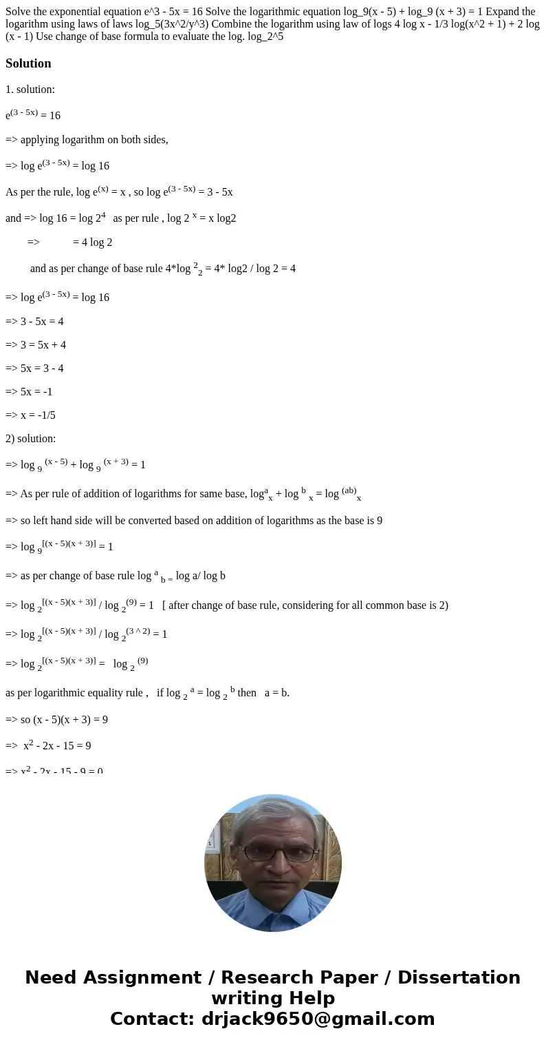 Solve the exponential equation e^3 - 5x = 16 Solve the logarithmic equation log_9(x - 5) + log_9 (x + 3) = 1 Expand the logarithm using laws of laws log_5(3x^2  Solve the exponential equation e^3 - 5x = 16 Solve the logarithmic equation log_9(x - 5) + log_9 (x + 3) = 1 Expand the logarithm using laws of laws log_5(3x^2