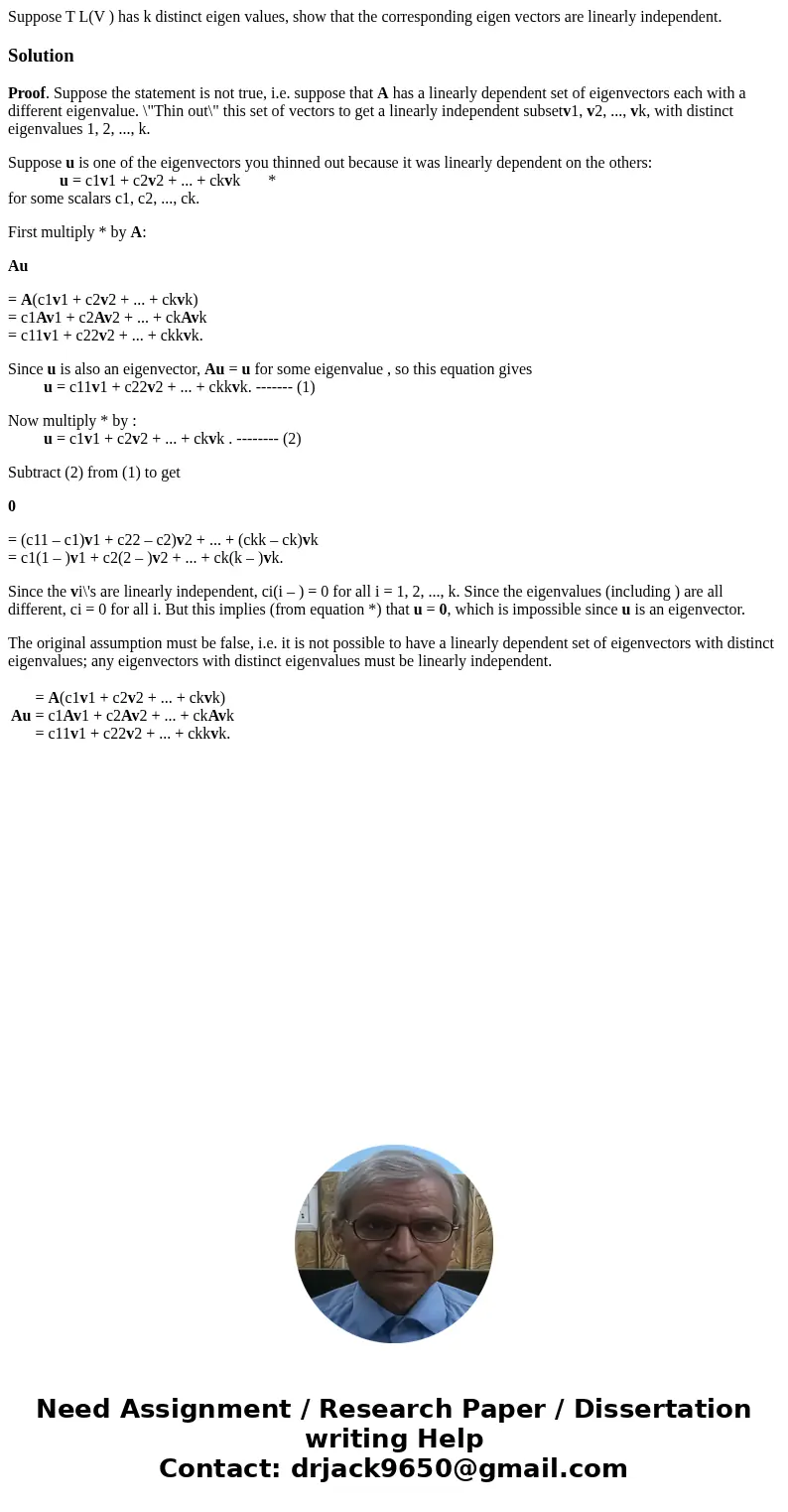 Suppose T L(V ) has k distinct eigen values, show that the corresponding eigen vectors are linearly independent.SolutionProof. Suppose the statement is not true Suppose T L(V ) has k distinct eigen values, show that the corresponding eigen vectors are linearly independent.SolutionProof. Suppose the statement is not true