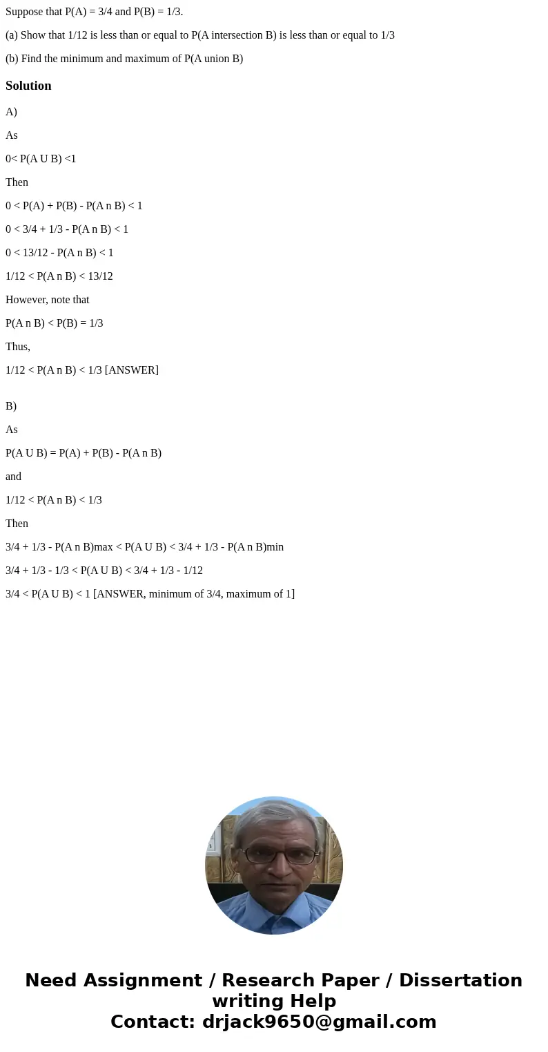 Suppose that P(A) = 3/4 and P(B) = 1/3. (a) Show that 1/12 is less than or equal to P(A intersection B) is less than or equal to 1/3 (b) Find the minimum and ma Suppose that P(A) = 3/4 and P(B) = 1/3. (a) Show that 1/12 is less than or equal to P(A intersection B) is less than or equal to 1/3 (b) Find the minimum and ma