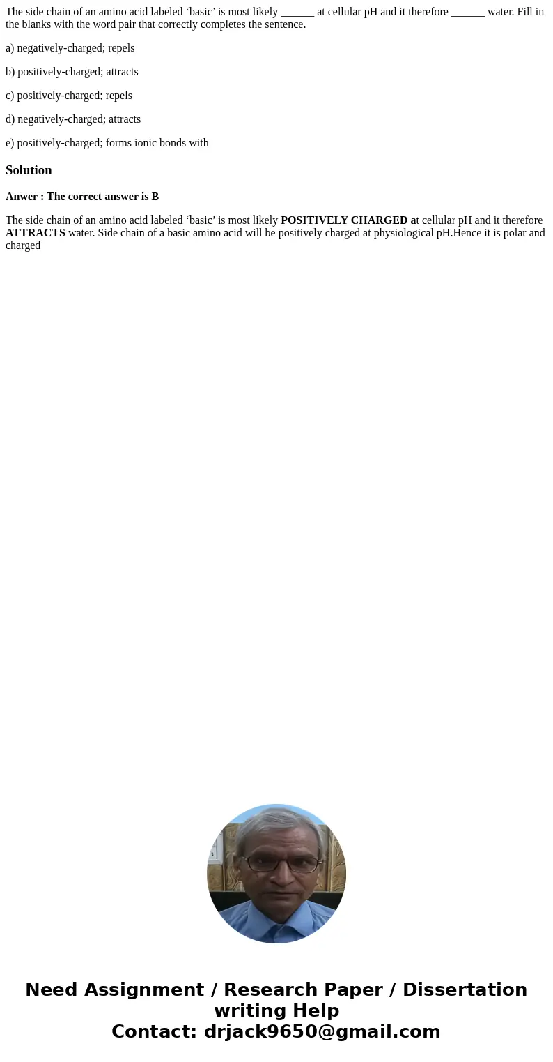 The side chain of an amino acid labeled ‘basic’ is most likely ______ at cellular pH and it therefore ______ water. Fill in the blanks with the word pair that c
