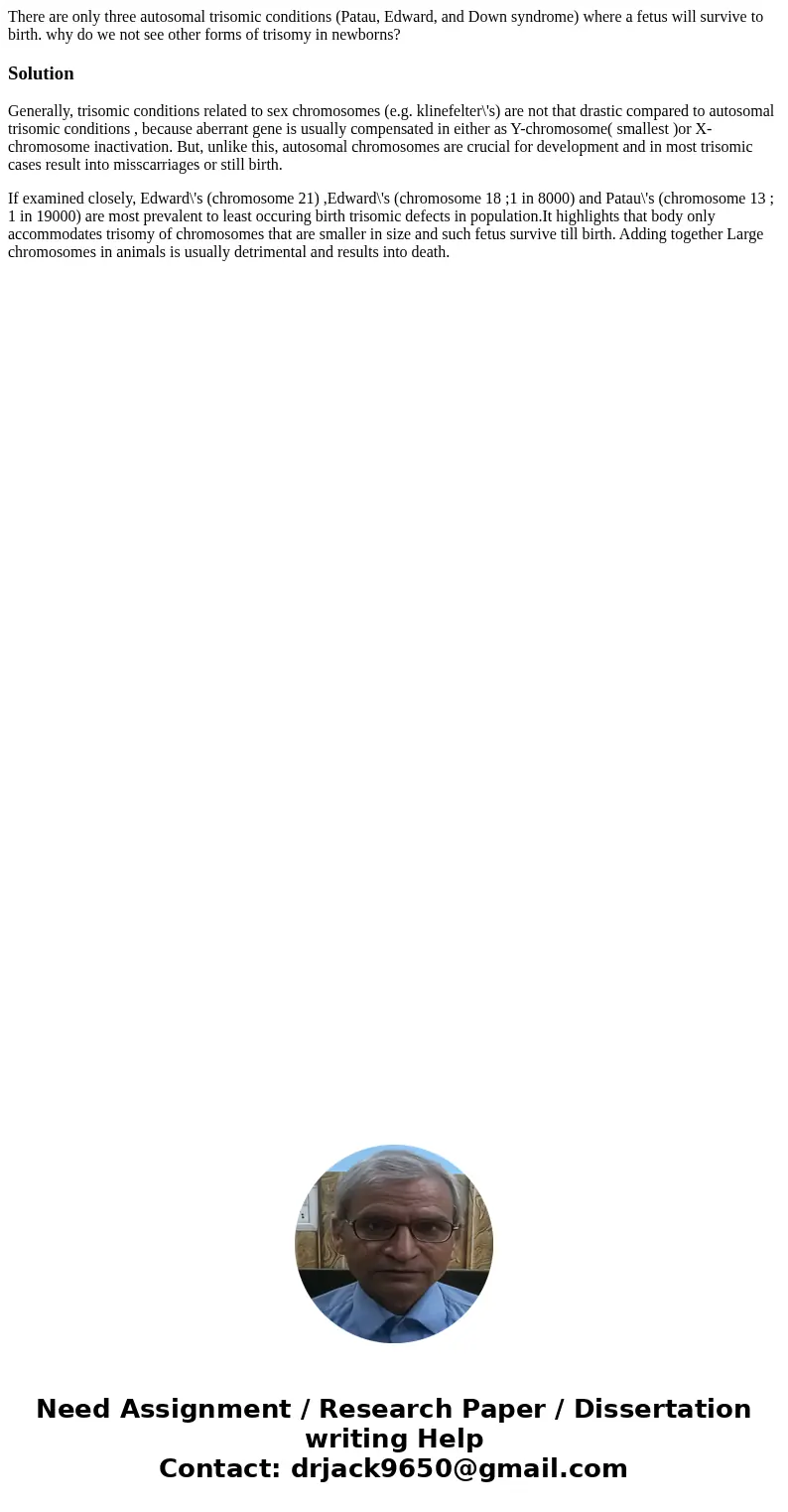 There are only three autosomal trisomic conditions (Patau, Edward, and Down syndrome) where a fetus will survive to birth. why do we not see other forms of tris There are only three autosomal trisomic conditions (Patau, Edward, and Down syndrome) where a fetus will survive to birth. why do we not see other forms of tris