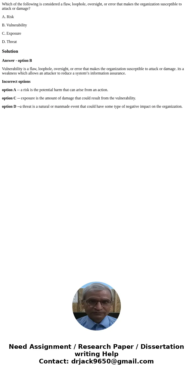 Which of the following is considered a flaw, loophole, oversight, or error that makes the organization susceptible to attack or damage? A. Risk B. Vulnerability
