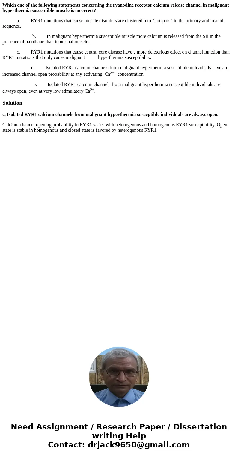 Which one of the following statements concerning the ryanodine receptor calcium release channel in malignant hyperthermia susceptible muscle is incorrect? a. RY Which one of the following statements concerning the ryanodine receptor calcium release channel in malignant hyperthermia susceptible muscle is incorrect? a. RY