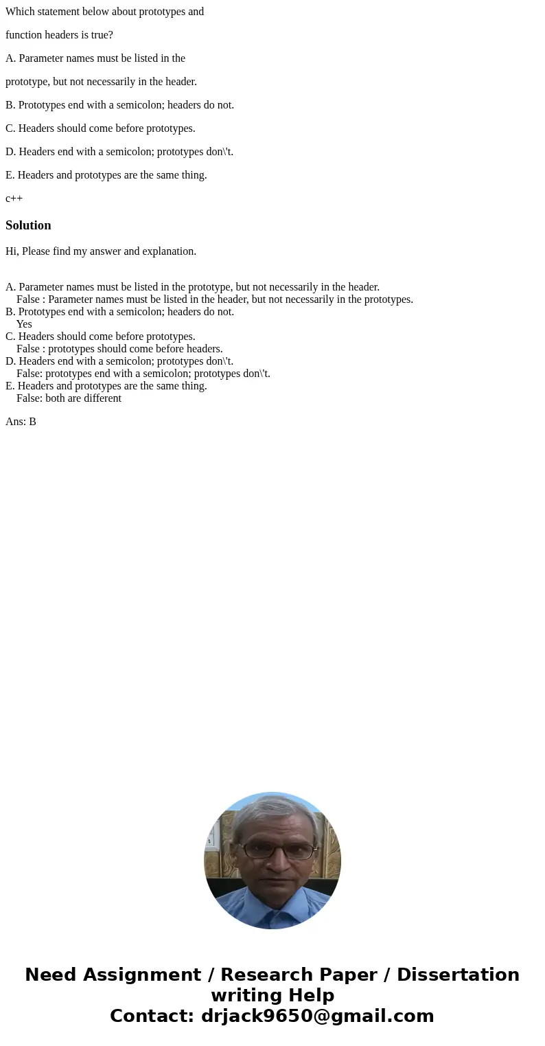 Which statement below about prototypes and function headers is true? A. Parameter names must be listed in the prototype, but not necessarily in the header. B. P Which statement below about prototypes and function headers is true? A. Parameter names must be listed in the prototype, but not necessarily in the header. B. P