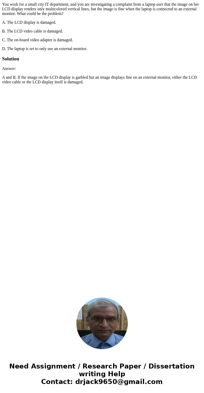 You work for a small city IT department, and you are investigating a complaint from a laptop user that the image on her LCD display renders only multicolored ve You work for a small city IT department, and you are investigating a complaint from a laptop user that the image on her LCD display renders only multicolored ve