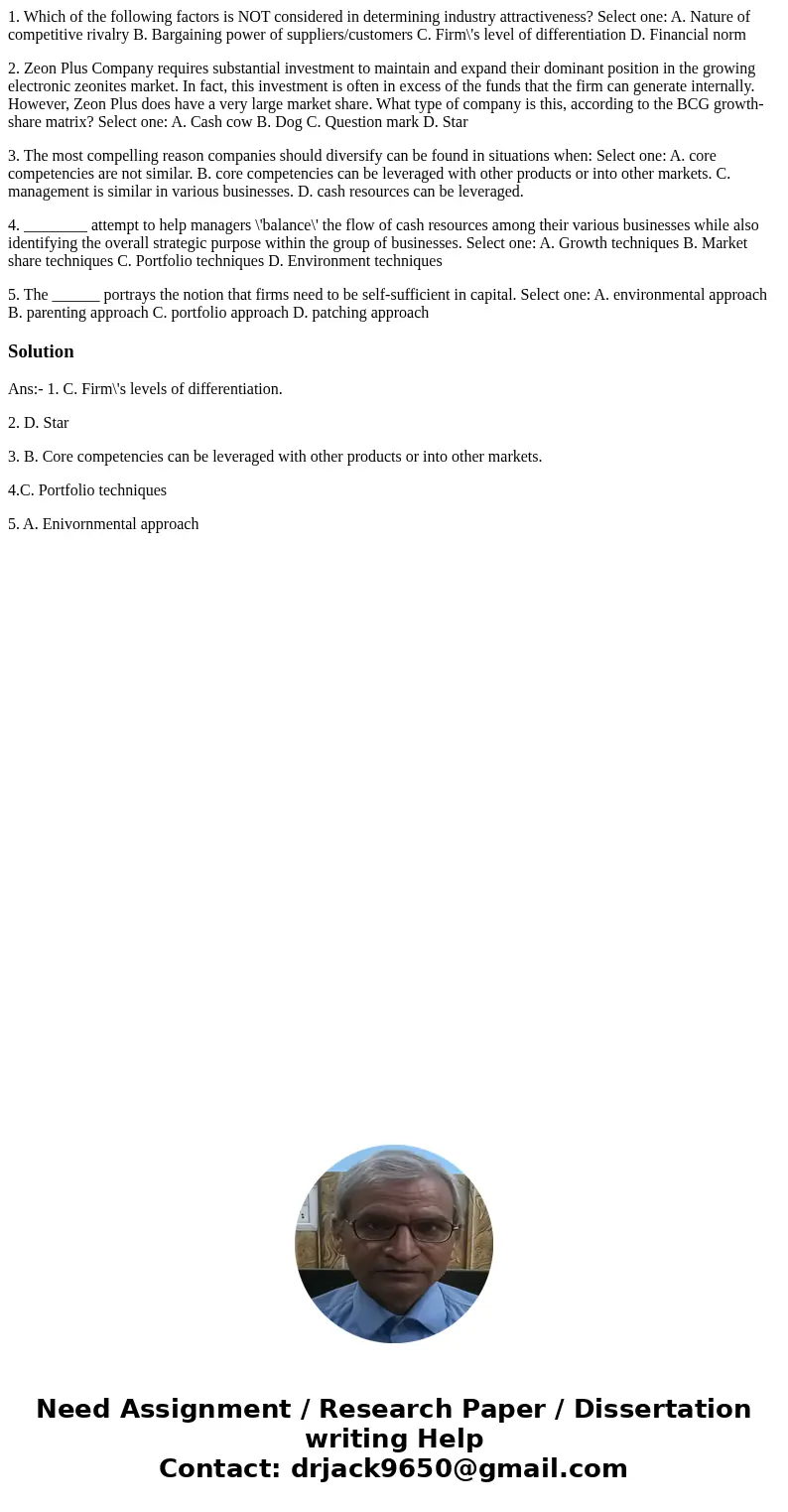 1. Which of the following factors is NOT considered in determining industry attractiveness? Select one: A. Nature of competitive rivalry B. Bargaining power of 