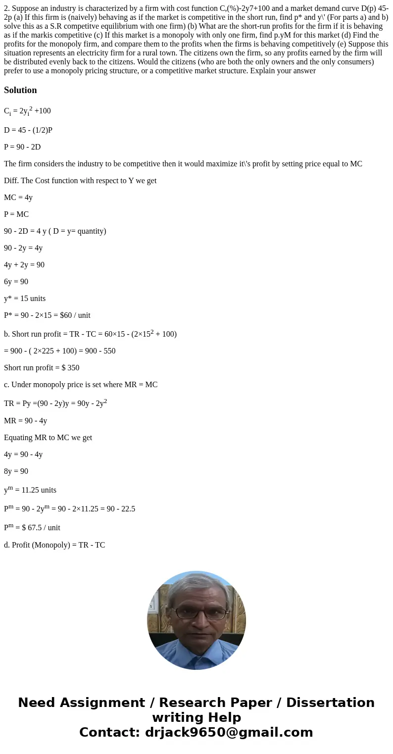  2. Suppose an industry is characterized by a firm with cost function C,(%)-2y7+100 and a market demand curve D(p) 45-2p (a) If this firm is (naively) behaving 