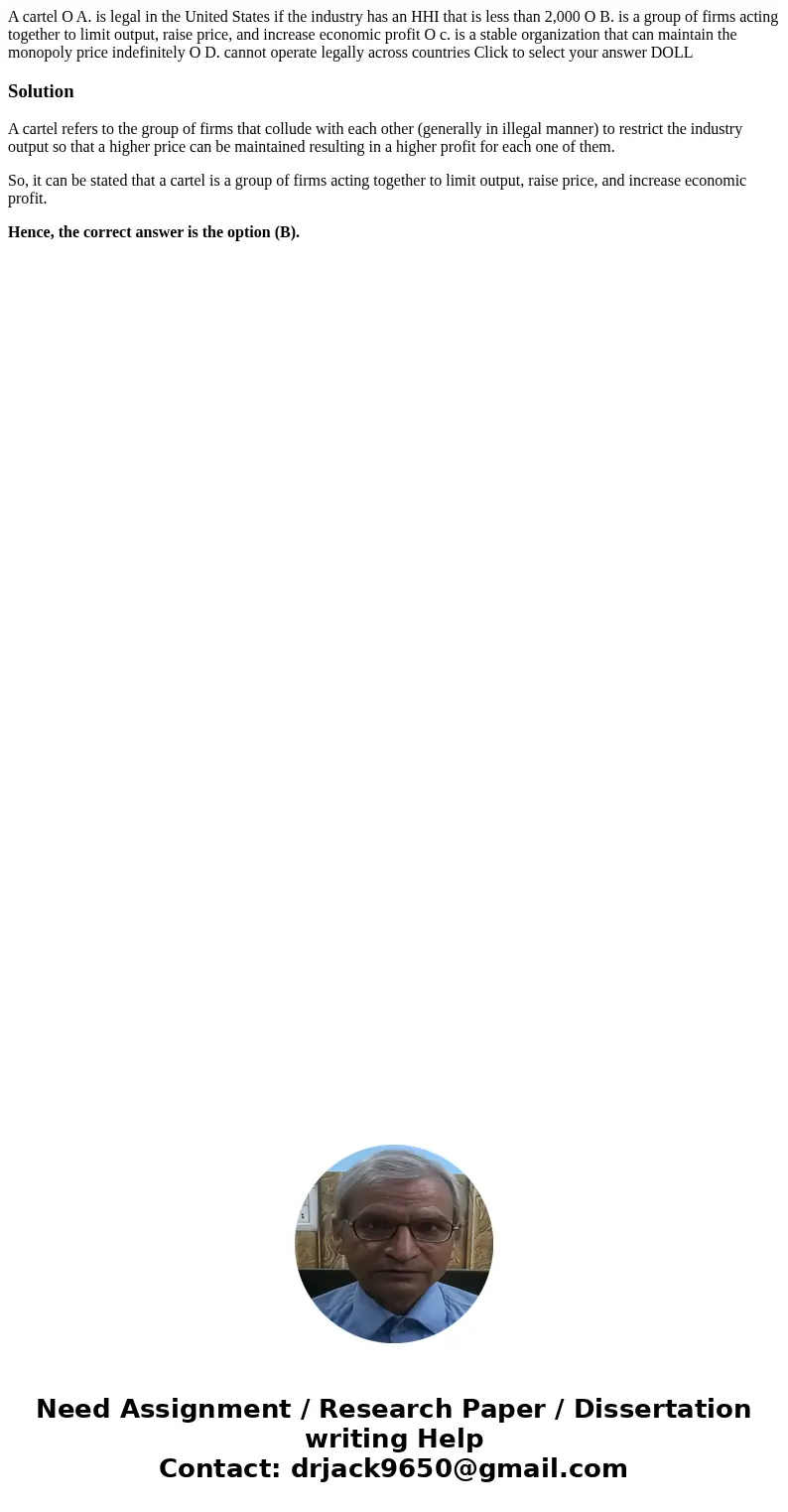  A cartel O A. is legal in the United States if the industry has an HHI that is less than 2,000 O B. is a group of firms acting together to limit output, raise 