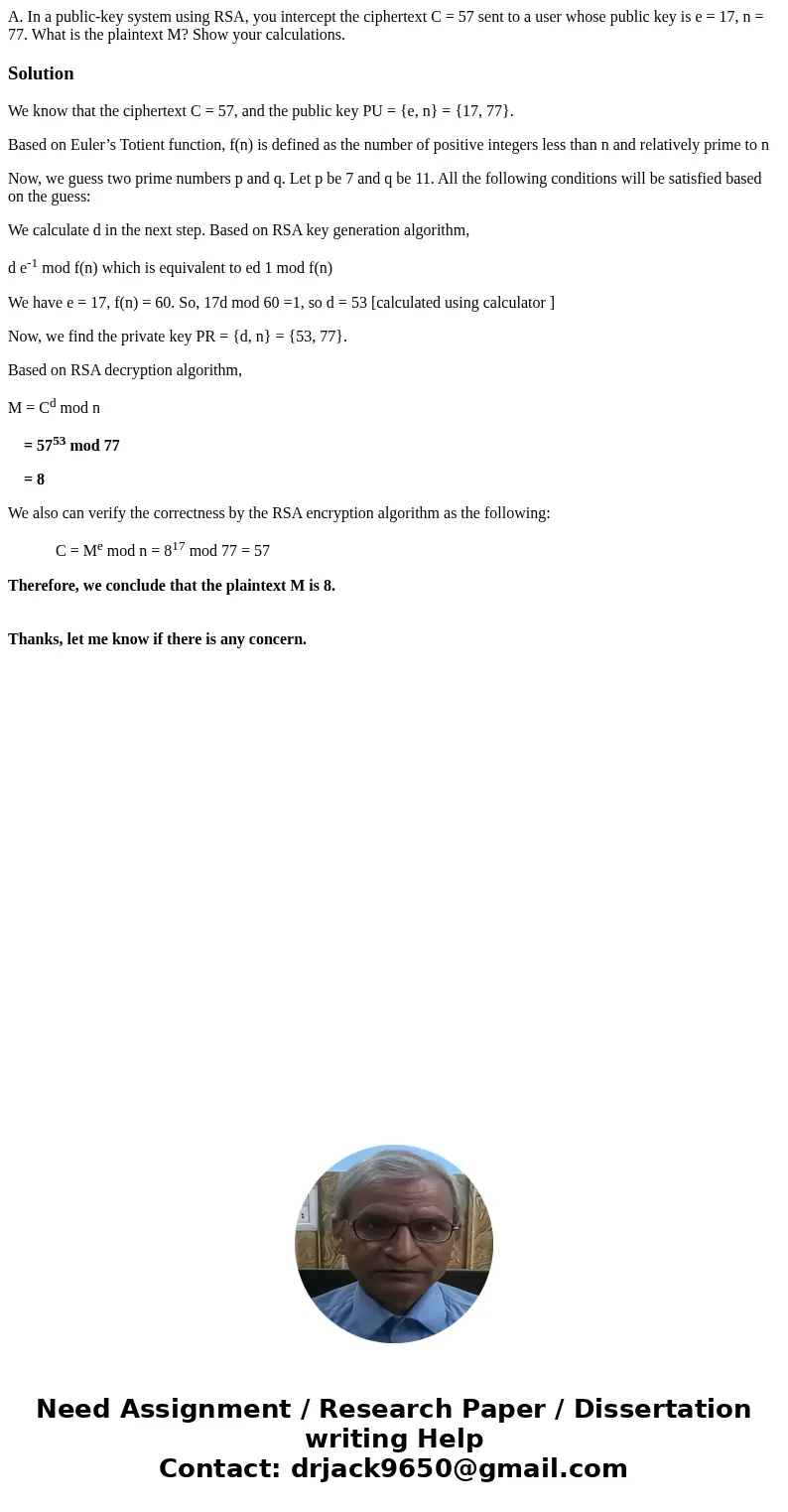 A. In a public-key system using RSA, you intercept the ciphertext C = 57 sent to a user whose public key is e = 17, n = 77. What is the plaintext M? Show your c