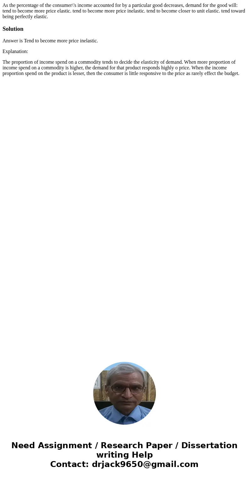 As the percentage of the consumer\'s income accounted for by a particular good decreases, demand for the good will: tend to become more price elastic. tend to b