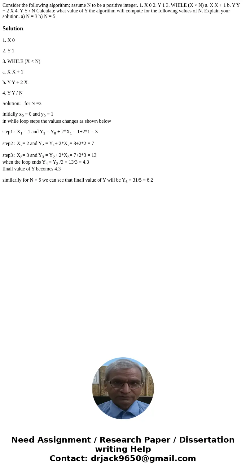 Consider the following algorithm; assume N to be a positive integer. 1. X 0 2. Y 1 3. WHILE (X < N) a. X X + 1 b. Y Y + 2 X 4. Y Y / N Calculate what value o Consider the following algorithm; assume N to be a positive integer. 1. X 0 2. Y 1 3. WHILE (X < N) a. X X + 1 b. Y Y + 2 X 4. Y Y / N Calculate what value o