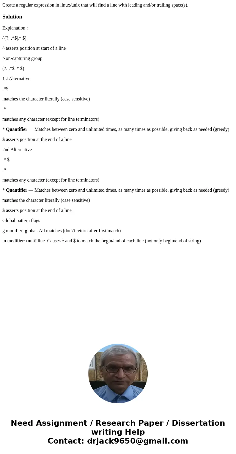 Create a regular expression in linux/unix that will find a line with leading and/or trailing space(s).SolutionExplanation : ^(?: .*$|.* $) ^ asserts position at Create a regular expression in linux/unix that will find a line with leading and/or trailing space(s).SolutionExplanation : ^(?: .*$|.* $) ^ asserts position at