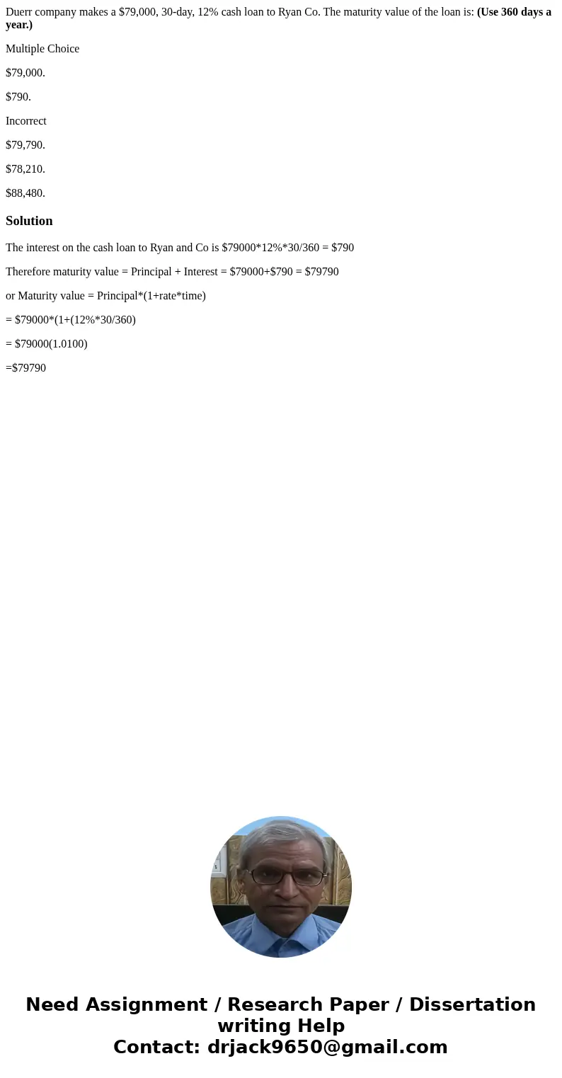Duerr company makes a $79,000, 30-day, 12% cash loan to Ryan Co. The maturity value of the loan is: (Use 360 days a year.) Multiple Choice $79,000. $790. Incorr