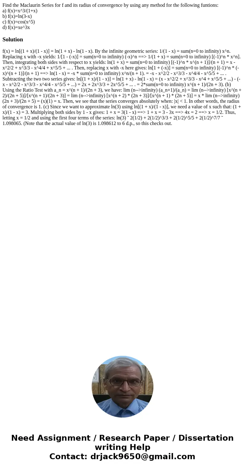 Find the Maclaurin Series for f and its radius of convergence by using any method for the following funtions: a) f(x)=x^3/(1+x) b) f(x)=ln(3-x) c) f(x)=cos(x^5) Find the Maclaurin Series for f and its radius of convergence by using any method for the following funtions: a) f(x)=x^3/(1+x) b) f(x)=ln(3-x) c) f(x)=cos(x^5)