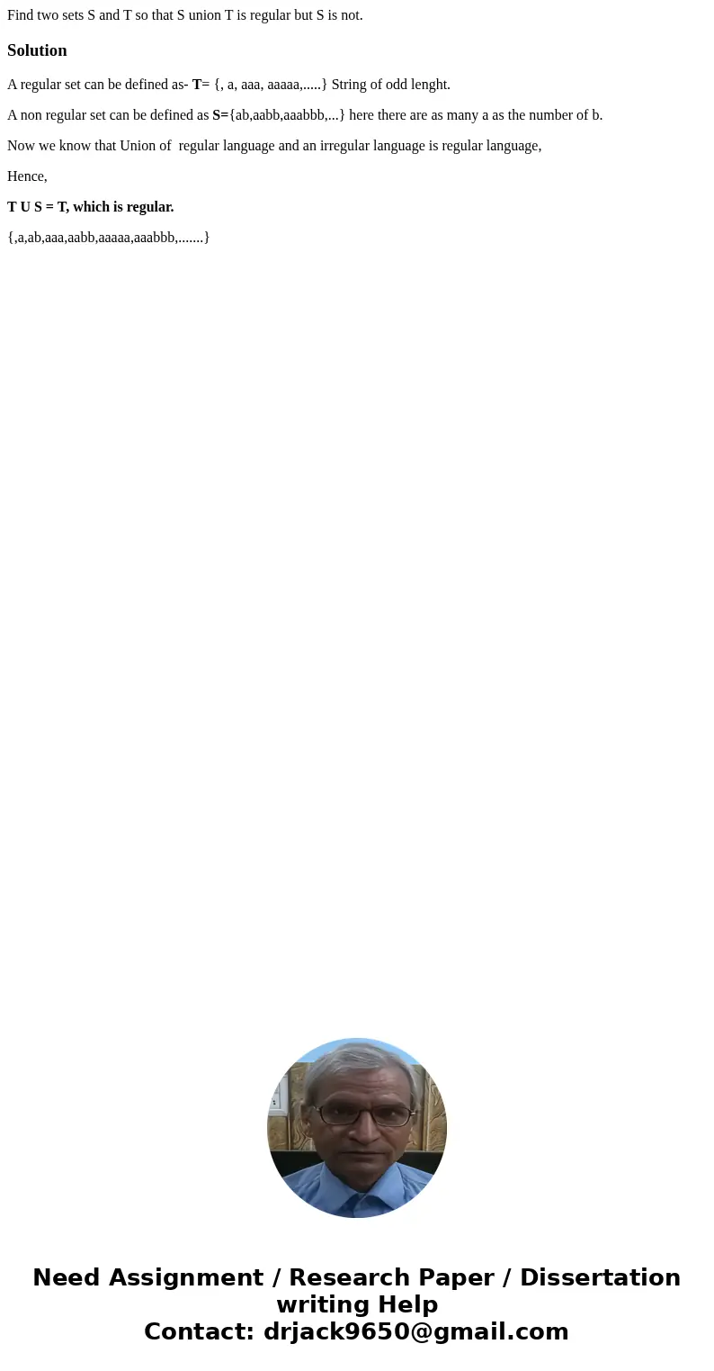  Find two sets S and T so that S union T is regular but S is not.SolutionA regular set can be defined as- T= {, a, aaa, aaaaa,.....} String of odd lenght. A non