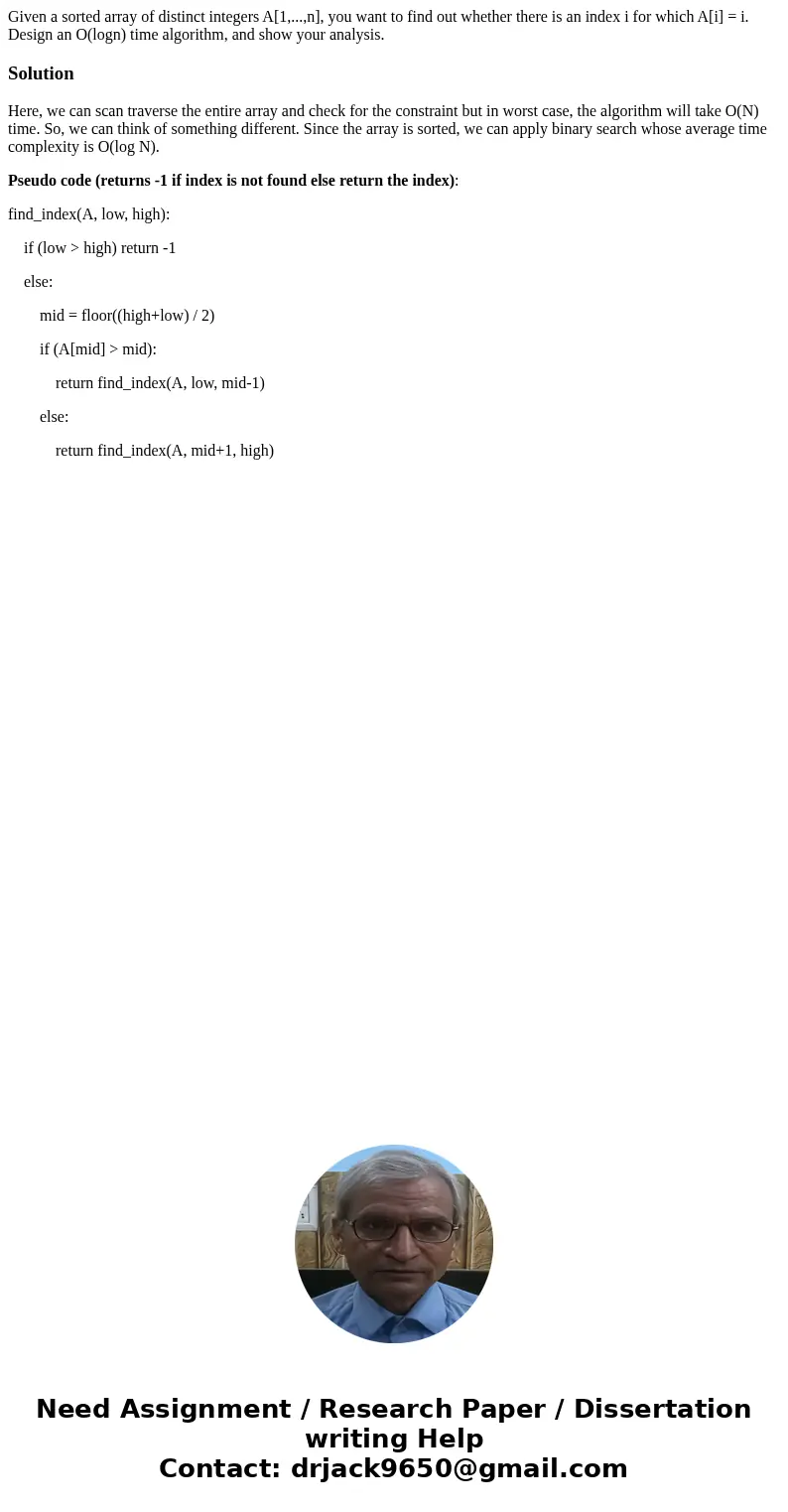 Given a sorted array of distinct integers A[1,...,n], you want to find out whether there is an index i for which A[i] = i. Design an O(logn) time algorithm, and