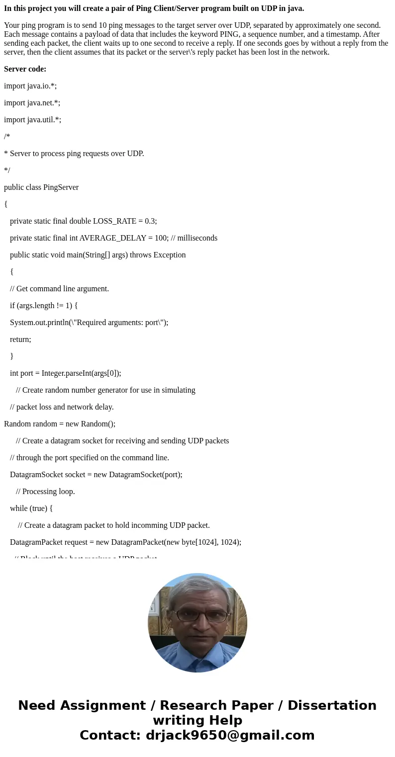 In this project you will create a pair of Ping Client/Server program built on UDP in java. Your ping program is to send 10 ping messages to the target server ov