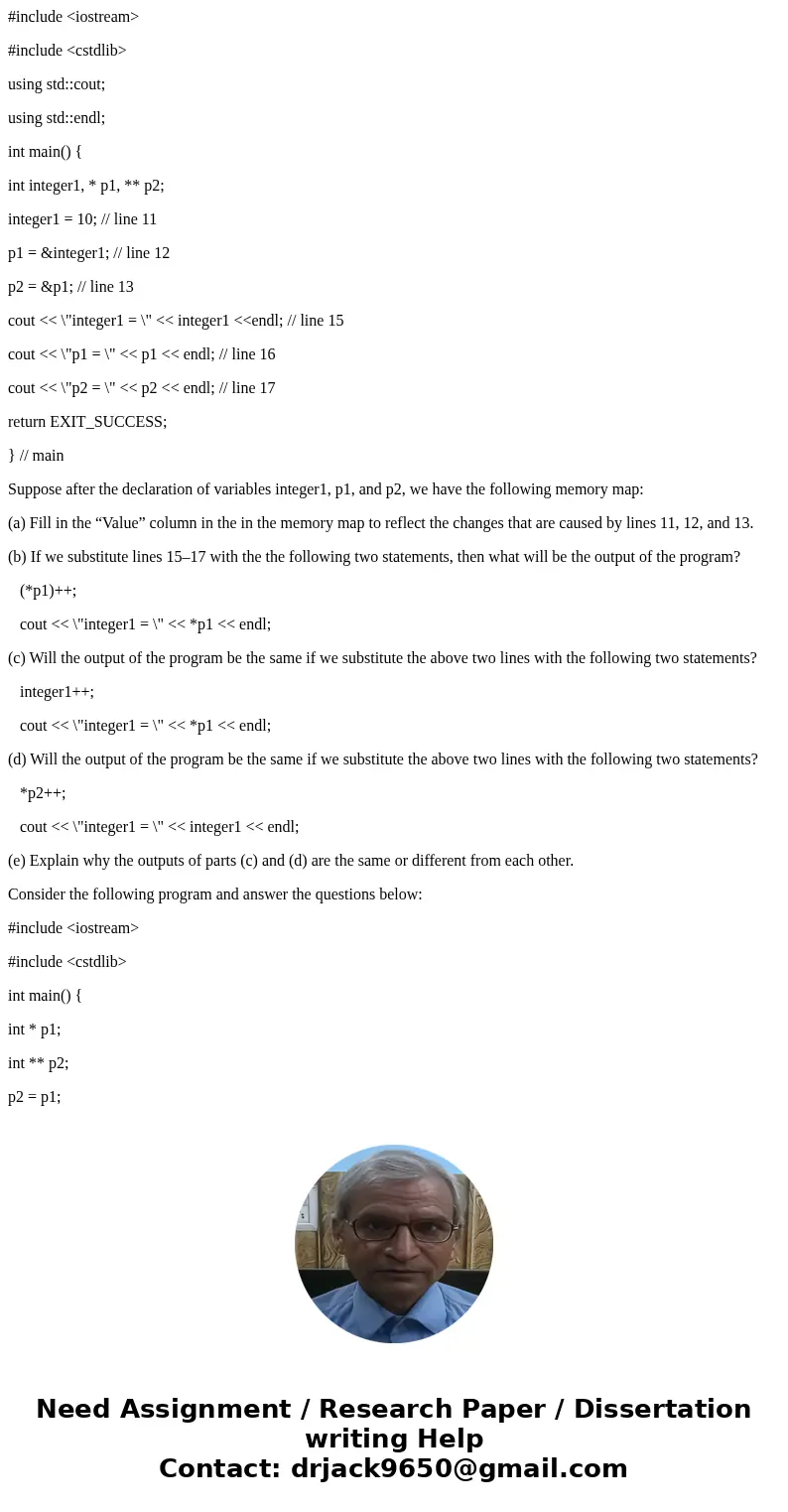 #include <iostream> #include <cstdlib> using std::cout; using std::endl; int main() { int integer1, * p1, ** p2; integer1 = 10; // line 11 p1 = & #include <iostream> #include <cstdlib> using std::cout; using std::endl; int main() { int integer1, * p1, ** p2; integer1 = 10; // line 11 p1 = &