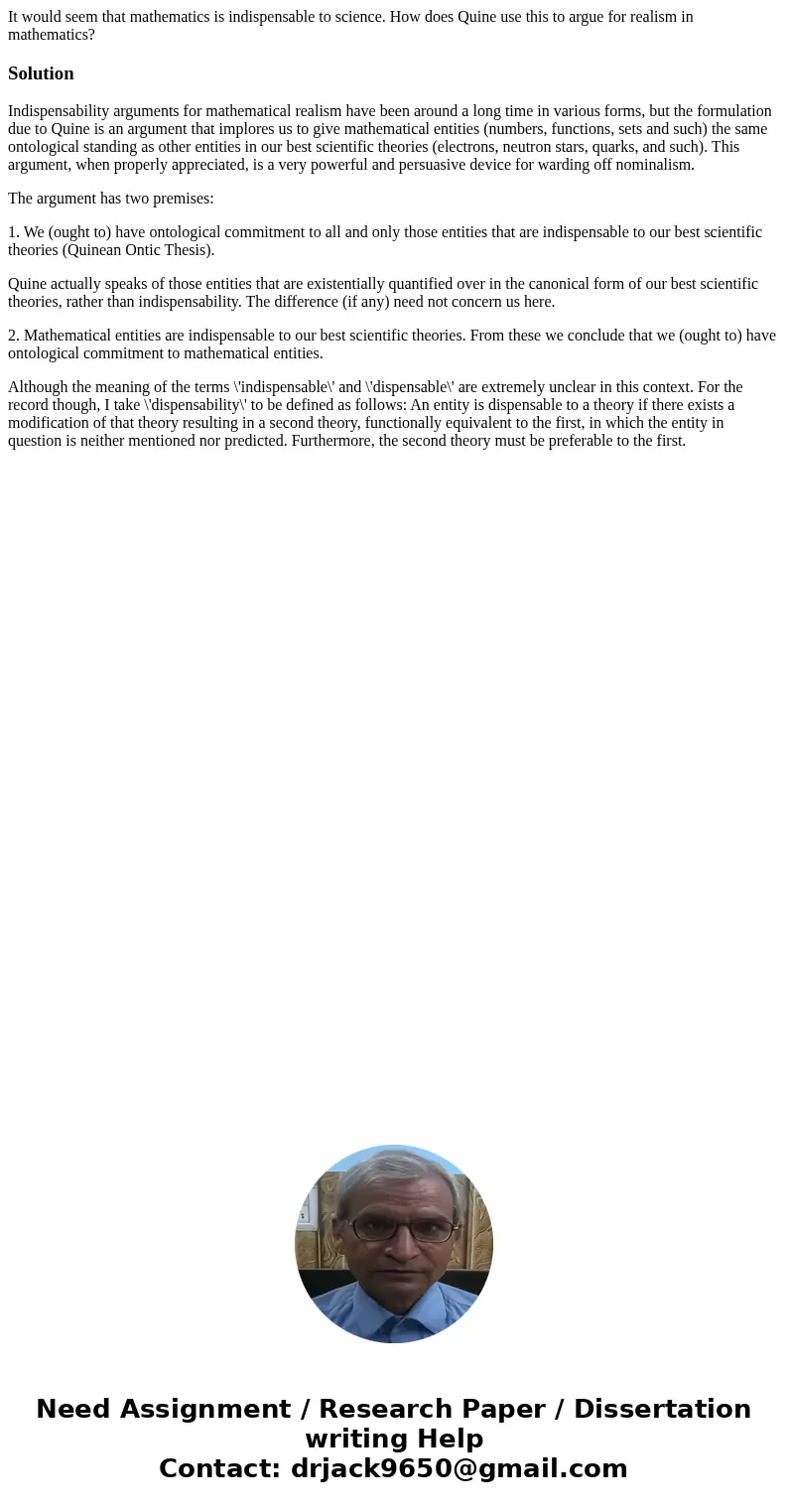 It would seem that mathematics is indispensable to science. How does Quine use this to argue for realism in mathematics?SolutionIndispensability arguments for m It would seem that mathematics is indispensable to science. How does Quine use this to argue for realism in mathematics?SolutionIndispensability arguments for m