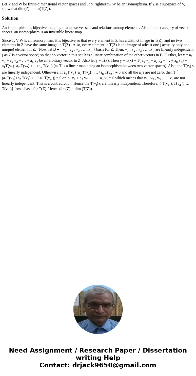  Let V and W be finite-dimensional vector spaces and T: V rightarrow W be an isomorphism. If Z is a subspace of V, show that dim(Z) = dim(T(Z)).SolutionAn isomo