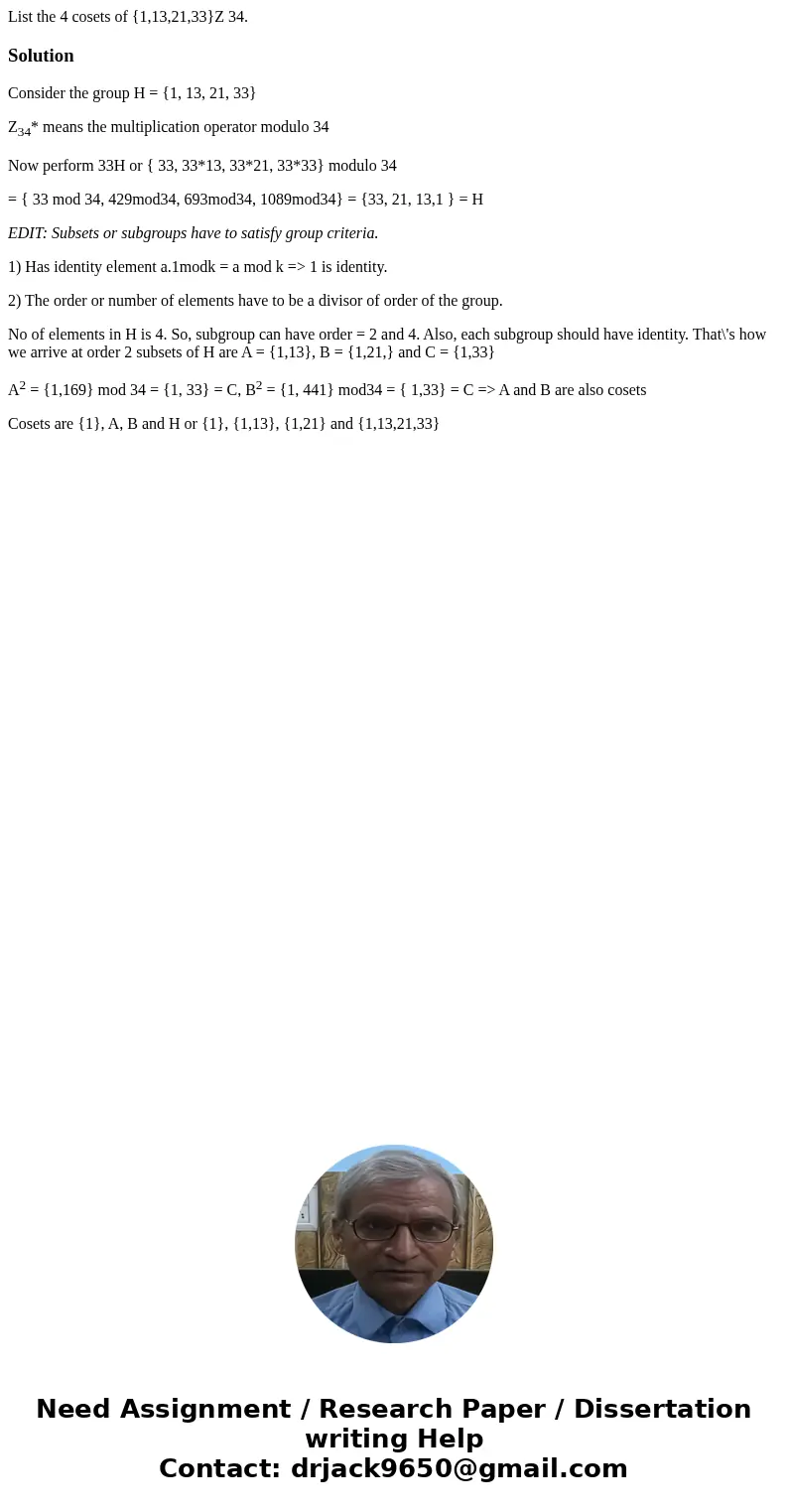 List the 4 cosets of {1,13,21,33}Z 34.SolutionConsider the group H = {1, 13, 21, 33} Z34* means the multiplication operator modulo 34 Now perform 33H or { 33, 3